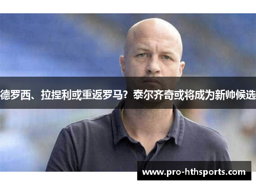 德罗西、拉捏利或重返罗马？泰尔齐奇或将成为新帅候选